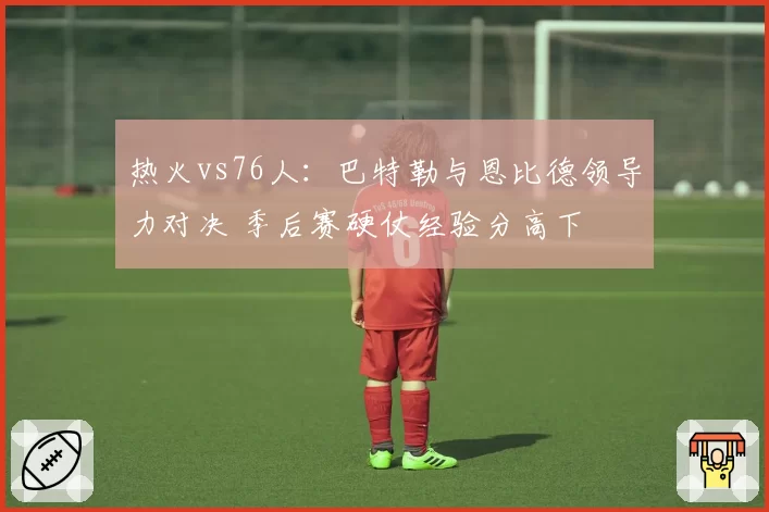 热火vs76人：巴特勒与恩比德领导力对决 季后赛硬仗经验分高下