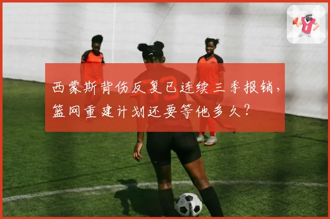 西蒙斯背伤反复已连续三季报销，篮网重建计划还要等他多久？