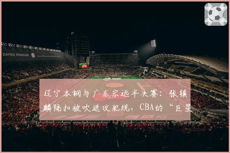辽宁本钢与广东宏远半决赛：张镇麟隔扣被吹进攻犯规，CBA的“巨星哨”在何方？