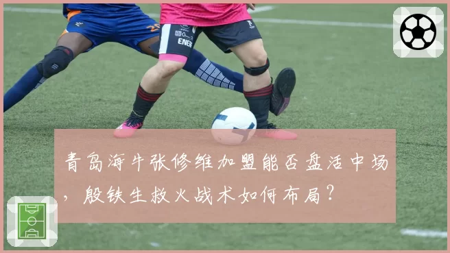青岛海牛张修维加盟能否盘活中场，殷铁生救火战术如何布局？