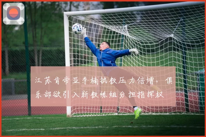 江苏肯帝亚李楠执教压力倍增，俱乐部欲引入新教练组分担指挥权