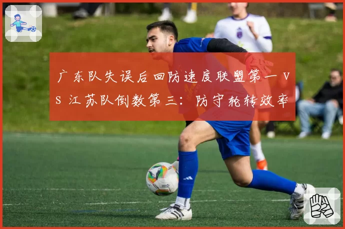 广东队失误后回防速度联盟第一 vs 江苏队倒数第三：防守轮转效率差距悬殊