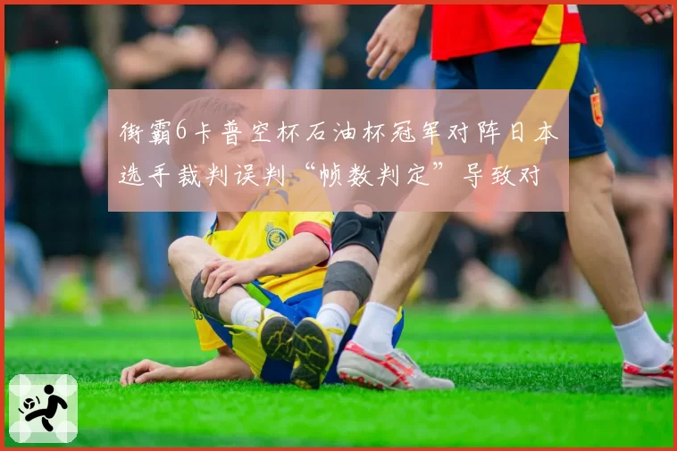 街霸6卡普空杯石油杯冠军对阵日本选手裁判误判“帧数判定”导致对手弃赛