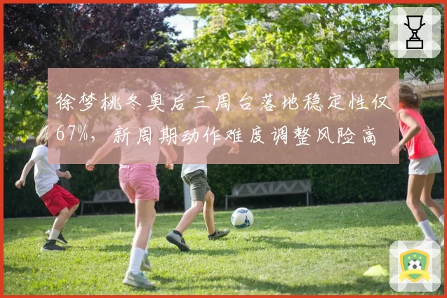 徐梦桃冬奥后三周台落地稳定性仅67%，新周期动作难度调整风险高