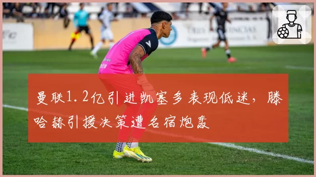 曼联1.2亿引进凯塞多表现低迷，滕哈赫引援决策遭名宿炮轰