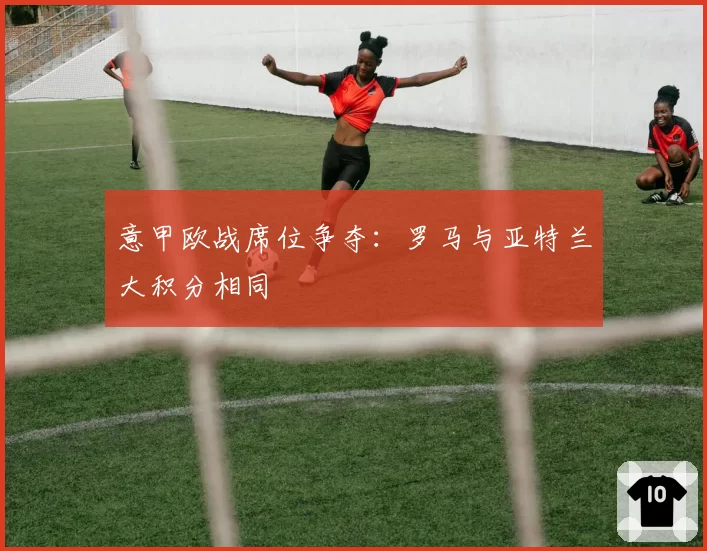 意甲欧战席位争夺：罗马与亚特兰大积分相同