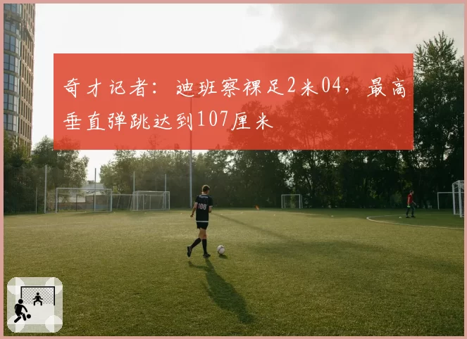 奇才记者：迪班察裸足2米04，最高垂直弹跳达到107厘米
