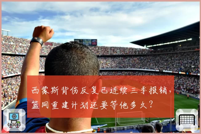 西蒙斯背伤反复已连续三季报销，篮网重建计划还要等他多久？