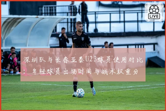 深圳队与长春亚泰U23球员使用对比：年轻球员出场时间与战术权重分析